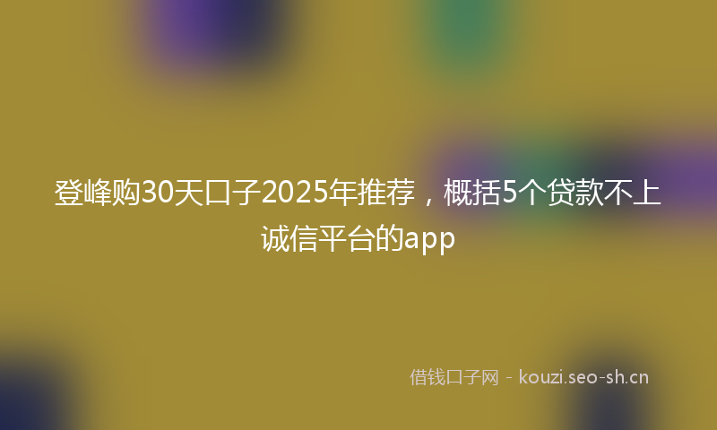 登峰购30天口子2025年推荐,概括5个贷款不上诚信平台的app