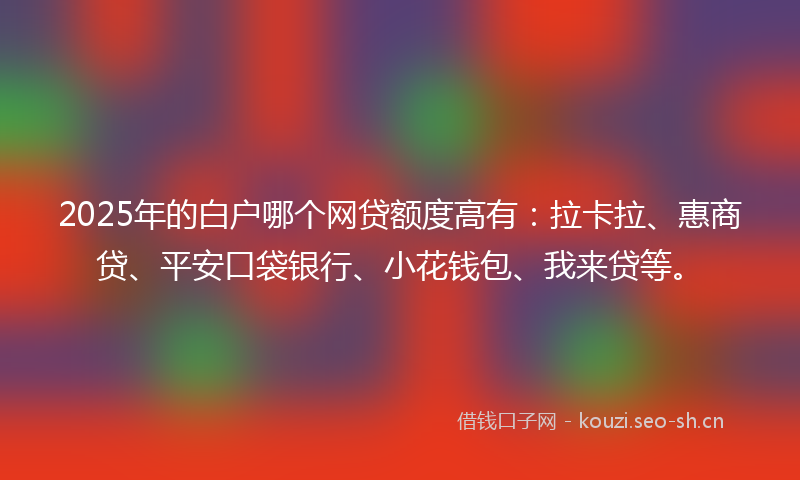 2025年的白户哪个网贷额度高有：拉卡拉、惠商贷、平安口袋银行、小花钱包、我来贷等。