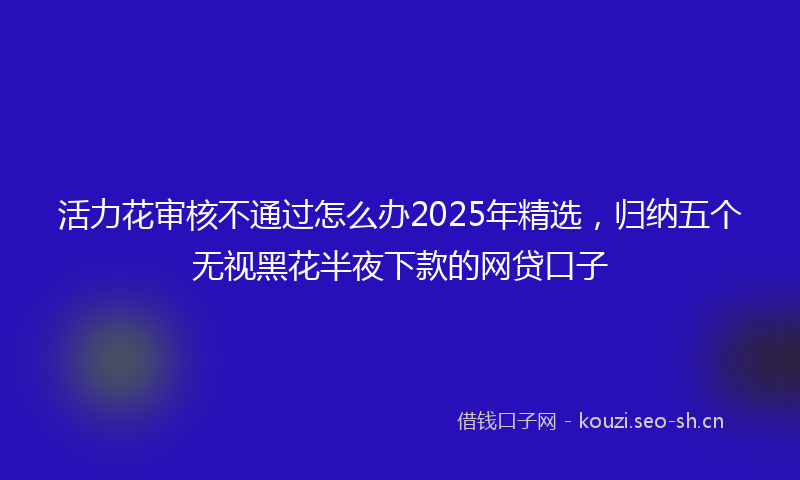 活力花审核不通过怎么办2025年精选，归纳五个无视黑花半夜下款的网贷口子