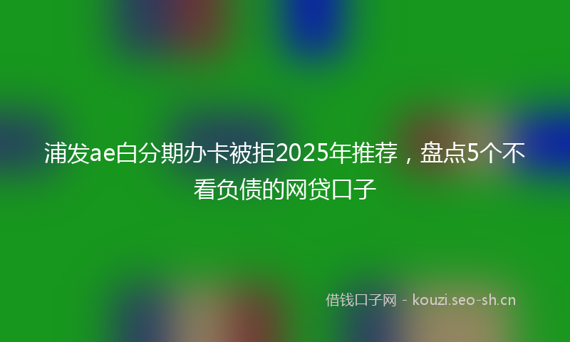 浦发ae白分期办卡被拒2025年推荐，盘点5个不看负债的网贷口子