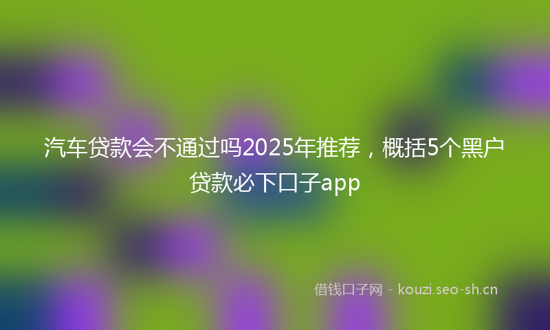汽车贷款会不通过吗2025年推荐,概括5个黑户贷款必下口子app