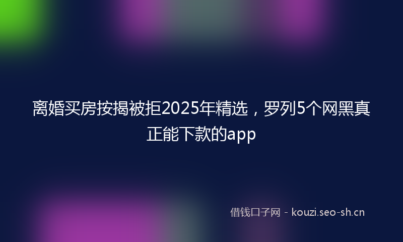 离婚买房按揭被拒2025年精选，罗列5个网黑真正能下款的app
