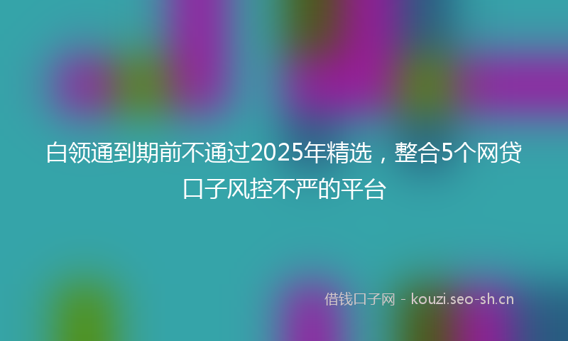 白领通到期前不通过2025年精选，整合5个网贷口子风控不严的平台