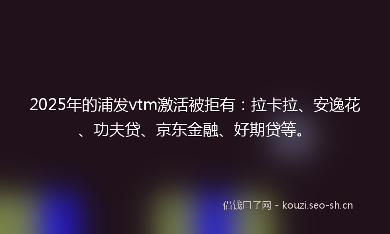 2025年的浦发vtm激活被拒有：拉卡拉、安逸花、功夫贷、京东金融、好期贷等。