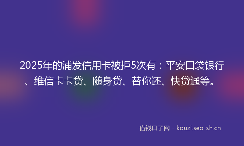 2025年的浦发信用卡被拒5次有：平安口袋银行、维信卡卡贷、随身贷、替你还、快贷通等。