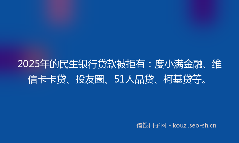 2025年的民生银行贷款被拒有：度小满金融、维信卡卡贷、投友圈、51人品贷、柯基贷等。