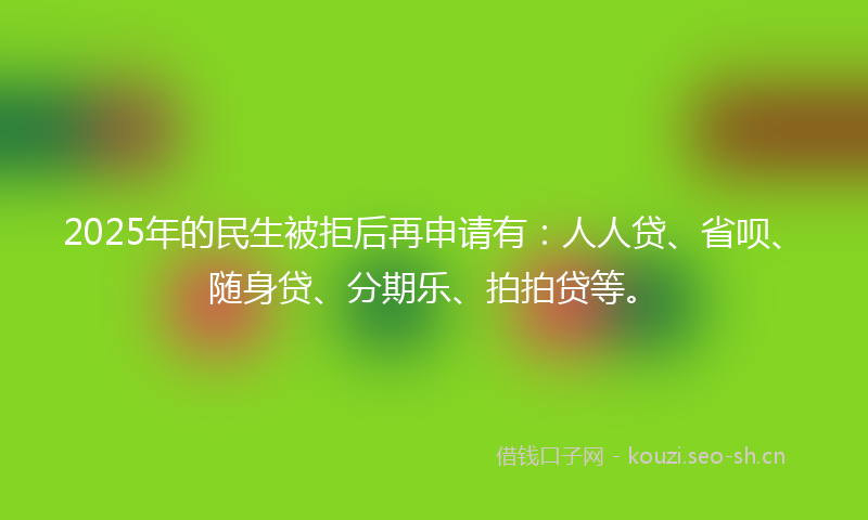 2025年的民生被拒后再申请有：人人贷、省呗、随身贷、分期乐、拍拍贷等。