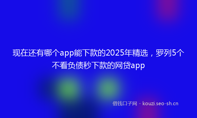 现在还有哪个app能下款的2025年精选，罗列5个不看负债秒下款的网贷app
