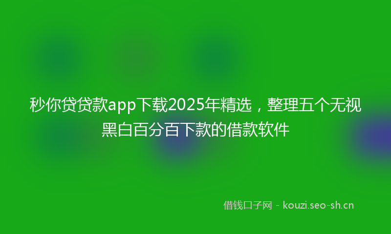 秒你贷贷款app下载2025年精选，整理五个无视黑白百分百下款的借款软件