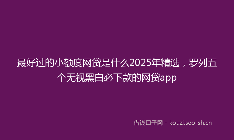 最好过的小额度网贷是什么2025年精选，罗列五个无视黑白必下款的网贷app