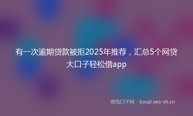 有一次逾期贷款被拒2025年推荐，汇总5个网贷大口子轻松借app