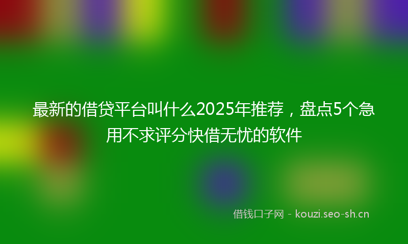 最新的借贷平台叫什么2025年推荐，盘点5个急用不求评分快借无忧的软件
