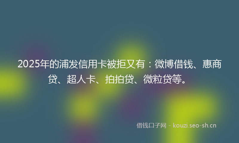 2025年的浦发信用卡被拒又有：微博借钱、惠商贷、超人卡、拍拍贷、微粒贷等。
