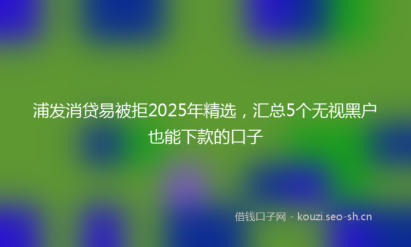 浦发消贷易被拒2025年精选，汇总5个无视黑户也能下款的口子