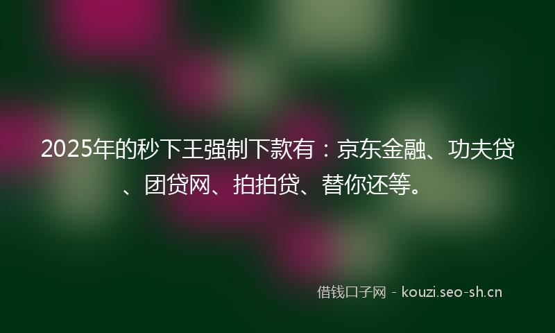 2025年的秒下王强制下款有：京东金融、功夫贷、团贷网、拍拍贷、替你还等。