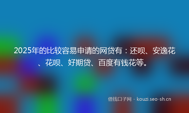 2025年的比较容易申请的网贷有：还呗、安逸花、花呗、好期贷、百度有钱花等。