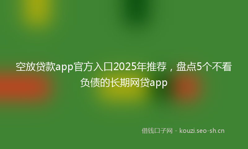 空放贷款app官方入口2025年推荐，盘点5个不看负债的长期网贷app