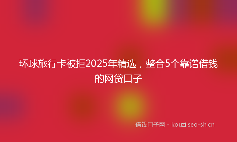 环球旅行卡被拒2025年精选，整合5个靠谱借钱的网贷口子
