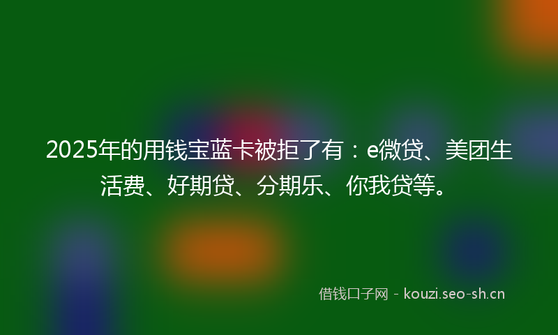 2025年的用钱宝蓝卡被拒了有：e微贷、美团生活费、好期贷、分期乐、你我贷等。