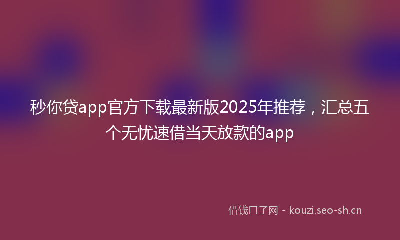 秒你贷app官方下载最新版2025年推荐，汇总五个无忧速借当天放款的app