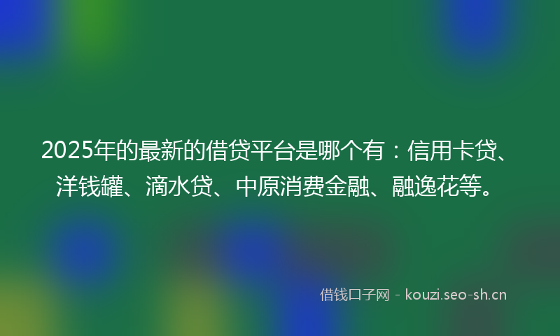 2025年的最新的借贷平台是哪个有：信用卡贷、洋钱罐、滴水贷、中原消费金融、融逸花等。