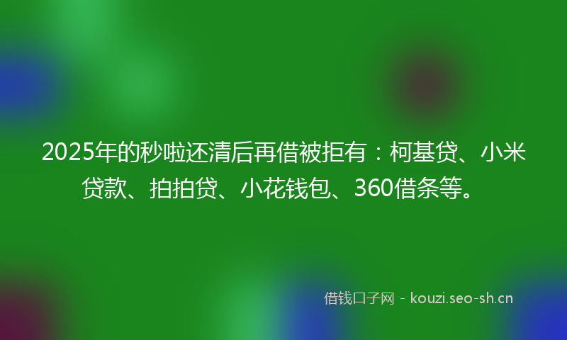 2025年的秒啦还清后再借被拒有：柯基贷、小米贷款、拍拍贷、小花钱包、360借条等。