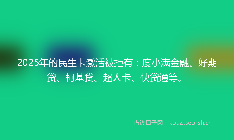 2025年的民生卡激活被拒有：度小满金融、好期贷、柯基贷、超人卡、快贷通等。