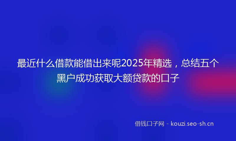 最近什么借款能借出来呢2025年精选，总结五个黑户成功获取大额贷款的口子