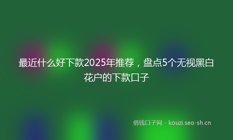 最近什么好下款2025年推荐，盘点5个无视黑白花户的下款口子