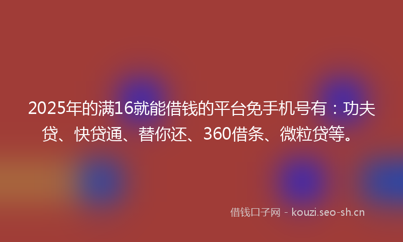 2025年的满16就能借钱的平台免手机号有：功夫贷、快贷通、替你还、360借条、微粒贷等。
