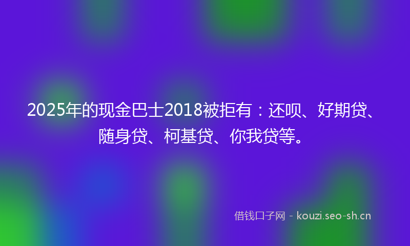 2025年的现金巴士2018被拒有：还呗、好期贷、随身贷、柯基贷、你我贷等。