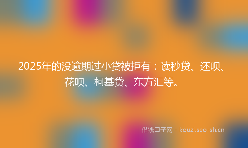 2025年的没逾期过小贷被拒有：读秒贷、还呗、花呗、柯基贷、东方汇等。