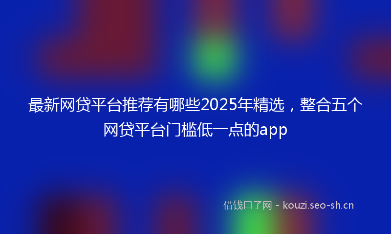 最新网贷平台推荐有哪些2025年精选，整合五个网贷平台门槛低一点的app