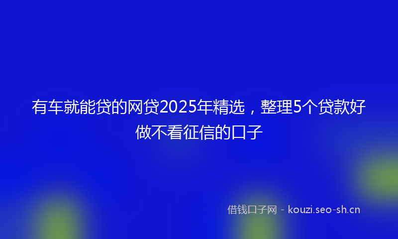 有车就能贷的网贷2025年精选，整理5个贷款好做不看征信的口子