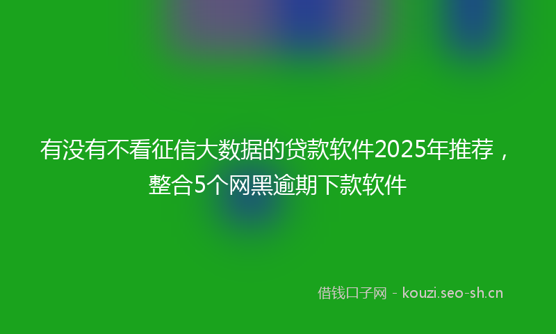 有没有不看征信大数据的贷款软件2025年推荐，整合5个网黑逾期下款软件