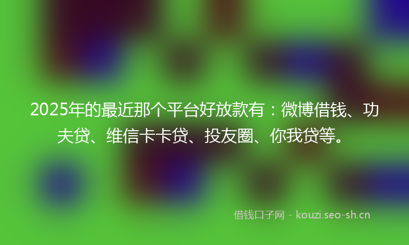 2025年的最近那个平台好放款有：微博借钱、功夫贷、维信卡卡贷、投友圈、你我贷等。