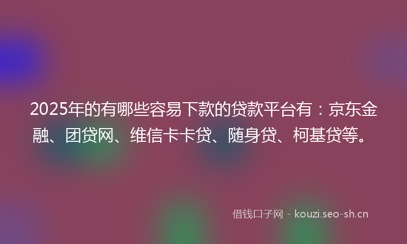 2025年的有哪些容易下款的贷款平台有：京东金融、团贷网、维信卡卡贷、随身贷、柯基贷等。