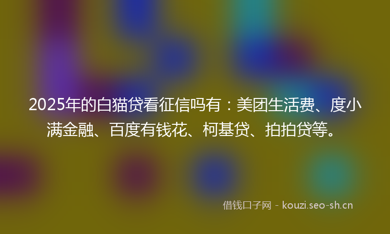 2025年的白猫贷看征信吗有：美团生活费、度小满金融、百度有钱花、柯基贷、拍拍贷等。