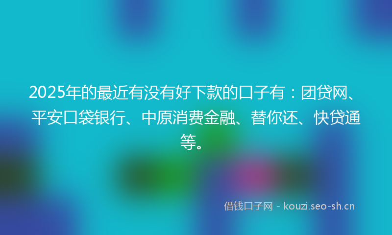 2025年的最近有没有好下款的口子有：团贷网、平安口袋银行、中原消费金融、替你还、快贷通等。
