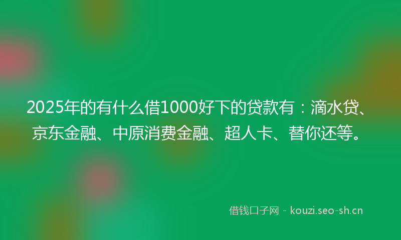 2025年的有什么借1000好下的贷款有：滴水贷、京东金融、中原消费金融、超人卡、替你还等。