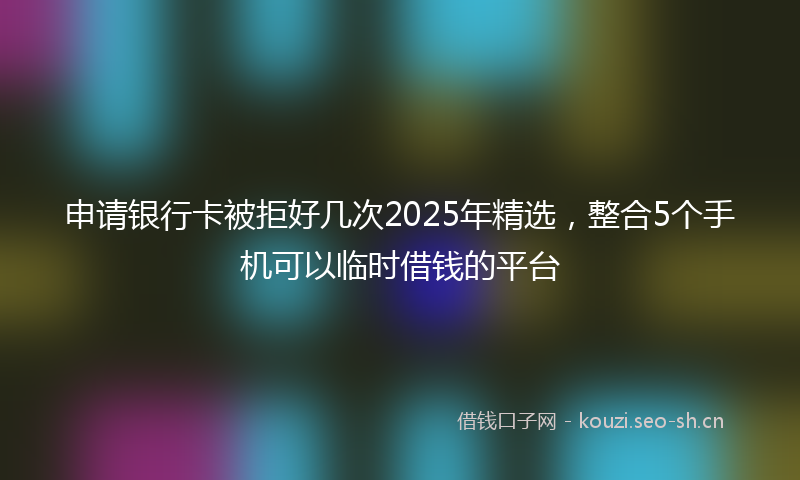 申请银行卡被拒好几次2025年精选,整合5个手机可以临时借钱的平台