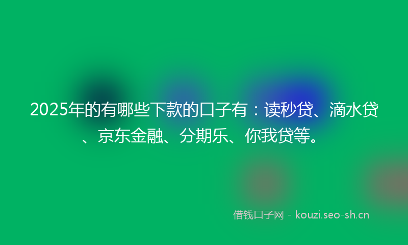 2025年的有哪些下款的口子有：读秒贷、滴水贷、京东金融、分期乐、你我贷等。