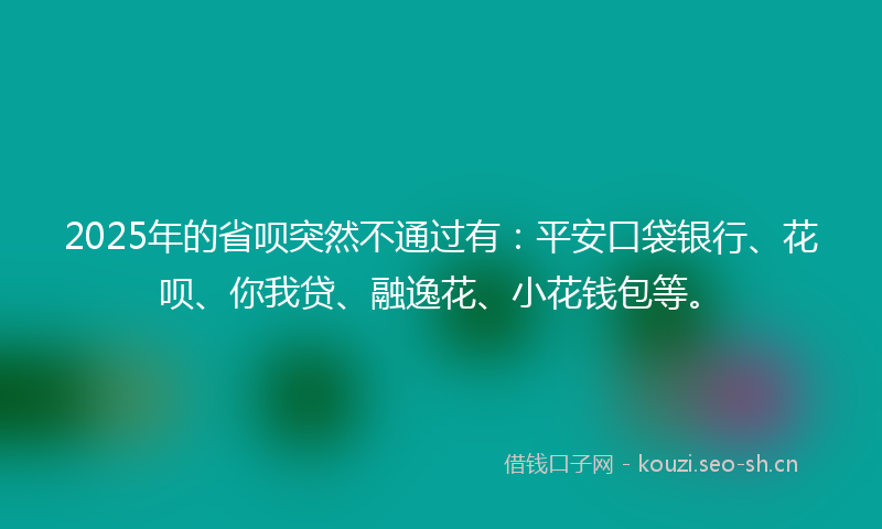 2025年的省呗突然不通过有：平安口袋银行、花呗、你我贷、融逸花、小花钱包等。