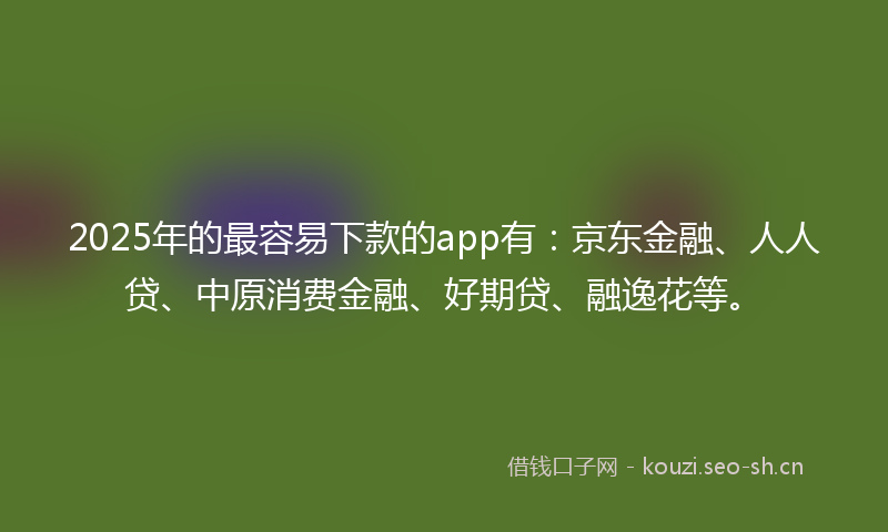 2025年的最容易下款的app有：京东金融、人人贷、中原消费金融、好期贷、融逸花等。