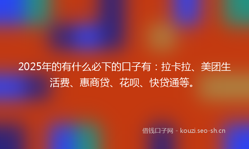 2025年的有什么必下的口子有：拉卡拉、美团生活费、惠商贷、花呗、快贷通等。