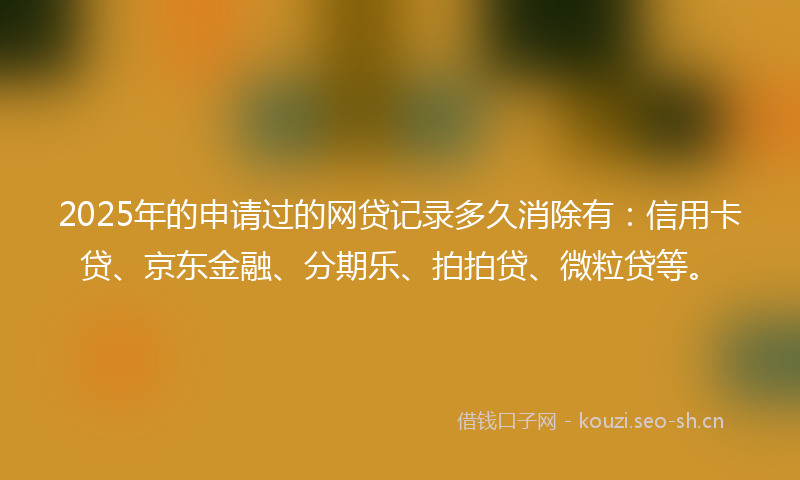 2025年的申请过的网贷记录多久消除有：信用卡贷、京东金融、分期乐、拍拍贷、微粒贷等。