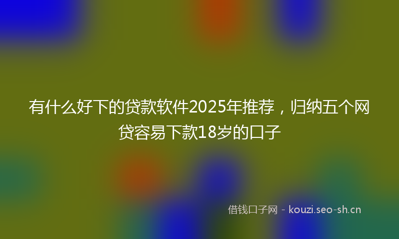 有什么好下的贷款软件2025年推荐，归纳五个网贷容易下款18岁的口子