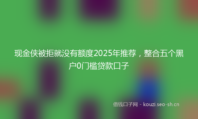 现金侠被拒就没有额度2025年推荐，整合五个黑户0门槛贷款口子