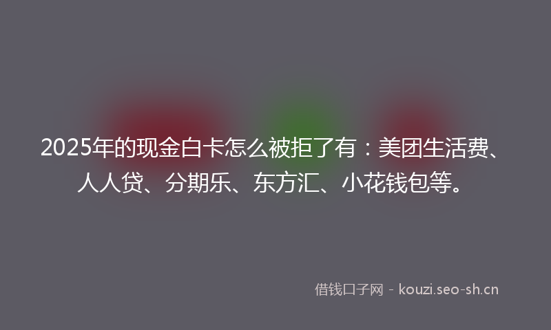 2025年的现金白卡怎么被拒了有：美团生活费、人人贷、分期乐、东方汇、小花钱包等。