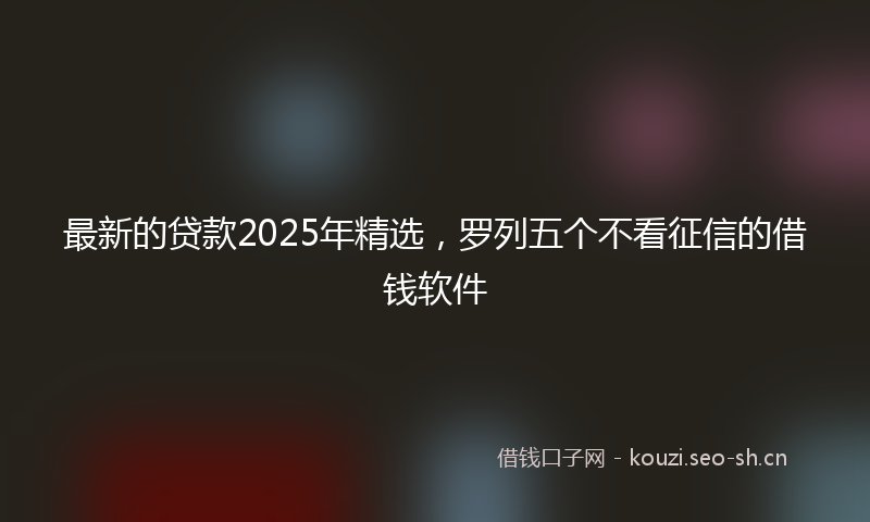 最新的贷款2025年精选，罗列五个不看征信的借钱软件